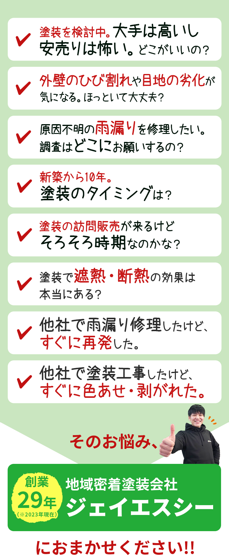 「塗装検討中。大手は高いし安売りは怖い。どこがいいの」「外壁のひび割れや、目地の劣化が気になる。ほっといて大丈夫」「原因不明の雨漏りを修理したい調査はどこにお願いするの?」「新築から10年。塗装のタイミングは?」「訪問販売が来るけど、そろそろ時期なのかな?」「塗装で遮熱・断熱の効果は本当にある?」「他社で塗装工事したけど、すぐに色あせ・剥がれた。」