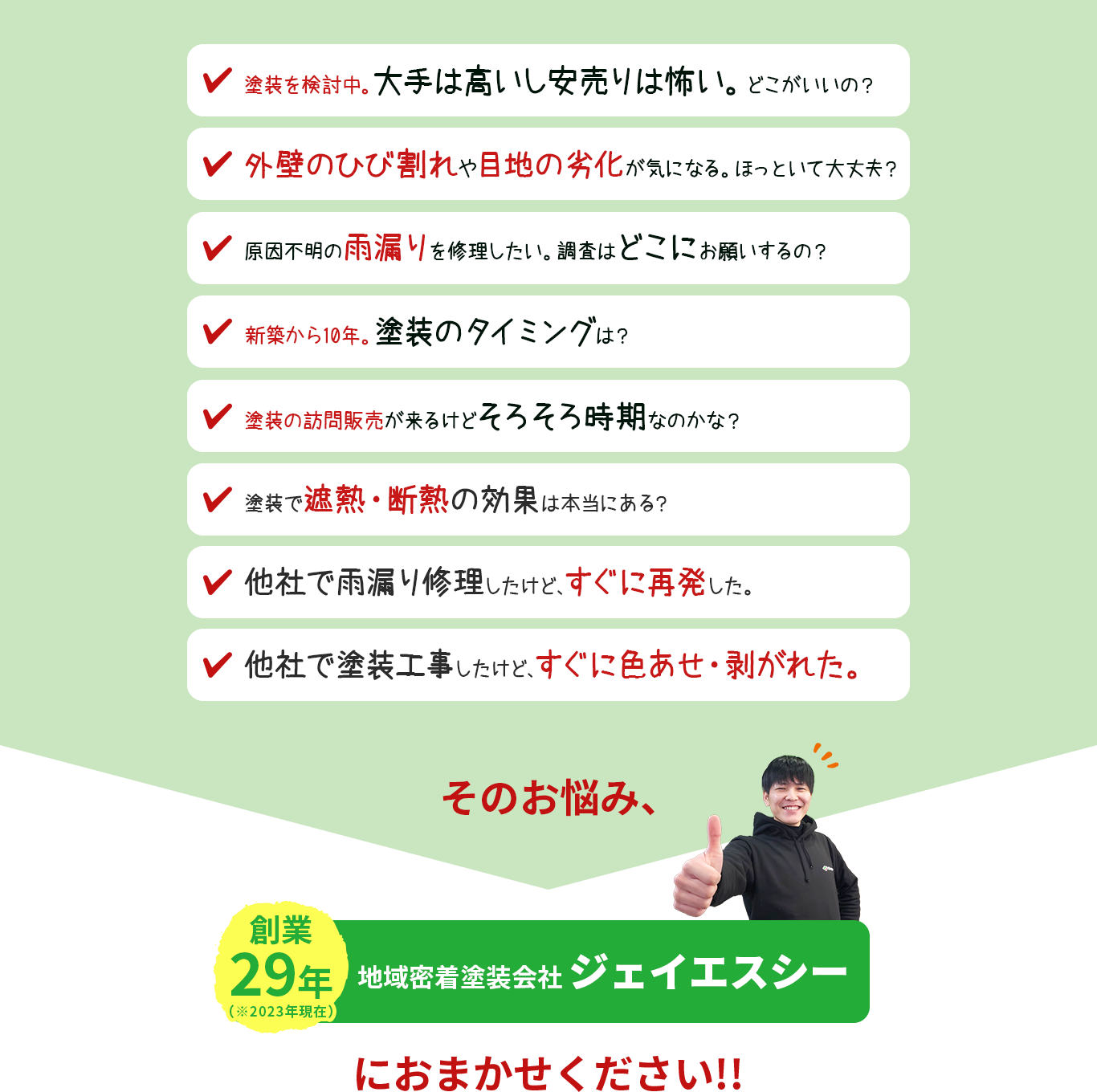 「塗装検討中。大手は高いし安売りは怖い。どこがいいの」「外壁のひび割れや、目地の劣化が気になる。ほっといて大丈夫」「原因不明の雨漏りを修理したい調査はどこにお願いするの?」「新築から10年。塗装のタイミングは?」「訪問販売が来るけど、そろそろ時期なのかな?」「塗装で遮熱・断熱の効果は本当にある?」「他社で塗装工事したけど、すぐに色あせ・剥がれた。」