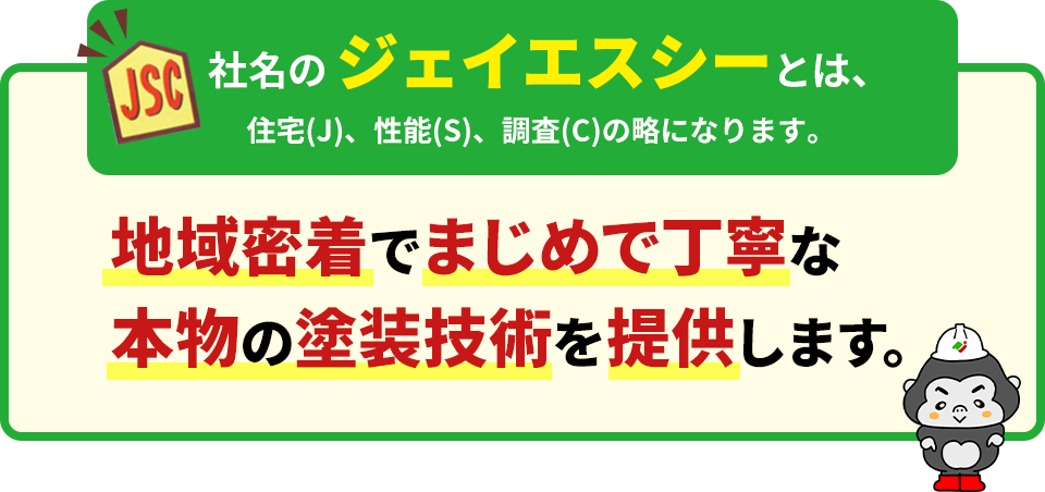 社名のジェイエスシーとは、住宅(J)、性能(S)、調査(C)の略になります。 地域密着でまじめで丁寧な本物の塗装技術を提供します。