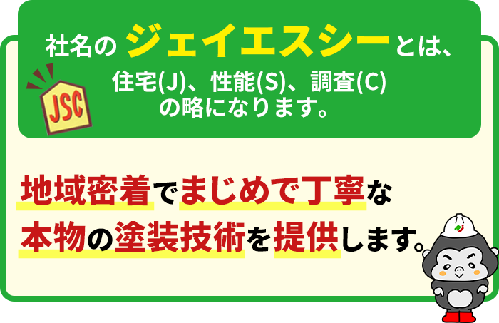 社名のジェイエスシーとは、住宅(J)、性能(S)、調査(C)の略になります。 地域密着でまじめで丁寧な本物の塗装技術を提供します。